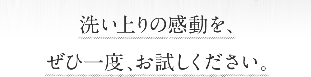 洗い上がりの感動を、ぜひ一度、お試しください。